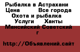 Рыбалка в Астрахани › Цена ­ 500 - Все города Охота и рыбалка » Услуги   . Ханты-Мансийский,Советский г.